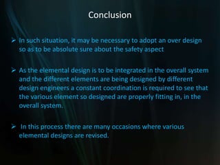 Conclusion
 In such situation, it may be necessary to adopt an over design
so as to be absolute sure about the safety aspect
 As the elemental design is to be integrated in the overall system
and the different elements are being designed by different
design engineers a constant coordination is required to see that
the various element so designed are properly fitting in, in the
overall system.
 In this process there are many occasions where various
elemental designs are revised.
 
