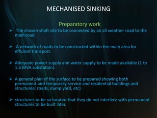 MECHANISED SINKING
Preparatory work
 The chosen shaft site to be connected by an all weather road to the
main road.
 A network of roads to be constructed within the main area for
efficient transport.
 Adequate power supply and water supply to be made available (1 to
1.5 MVA substation).
 A general plan of the surface to be prepared showing both
permanent and temporary service and residential buildings and
structures( roads, dump yard, etc) .
 structures to be so located that they do not interfere with permanent
structures to be built later.
 