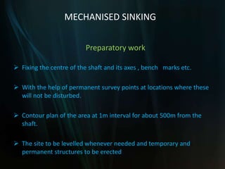 MECHANISED SINKING
Preparatory work
 Fixing the centre of the shaft and its axes , bench marks etc.
 With the help of permanent survey points at locations where these
will not be disturbed.
 Contour plan of the area at 1m interval for about 500m from the
shaft.
 The site to be levelled whenever needed and temporary and
permanent structures to be erected
 
