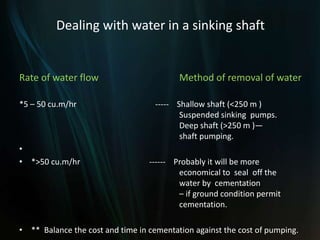 Dealing with water in a sinking shaft
Rate of water flow Method of removal of water
*5 – 50 cu.m/hr ----- Shallow shaft (<250 m )
Suspended sinking pumps.
Deep shaft (>250 m )—
shaft pumping.
•
• *>50 cu.m/hr ------ Probably it will be more
economical to seal off the
water by cementation
– if ground condition permit
cementation.
• ** Balance the cost and time in cementation against the cost of pumping.
 