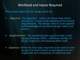 Workload and Inputs Required
Three basic inputs for the design work are
 Expertise: The expertise means the know-how which
consists of a clear understanding of functional
requirements, the design criteria to be applied
and knowledge of prevalent design codes and
norms.
 Establishment : The establishment would include a well-
equipped design office , sufficient number of
design engineers and drawing office staff.
 Expenses: While the man days required to be spent on the
design of a shaft system would depend on the
magnitude and complexity of individual task
 