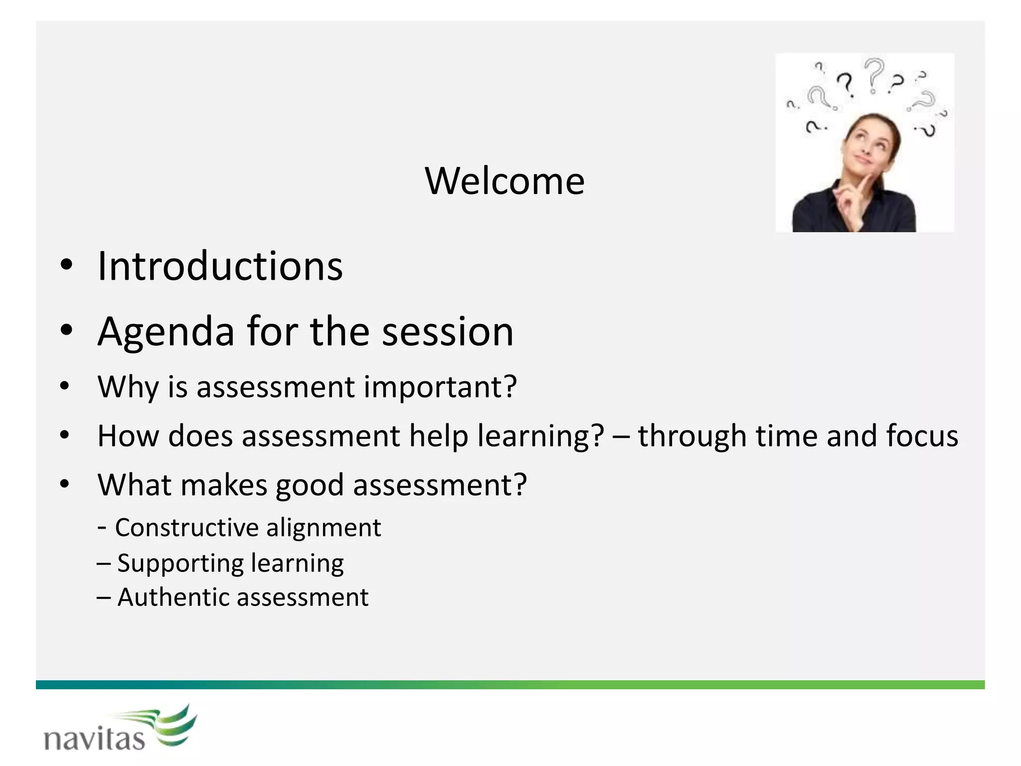 Welcome
• Introductions
• Agenda for the session
• Why is assessment important?
• How does assessment help learning? – through time and focus
• What makes good assessment?
- Constructive alignment
– Supporting learning
– Authentic assessment
 