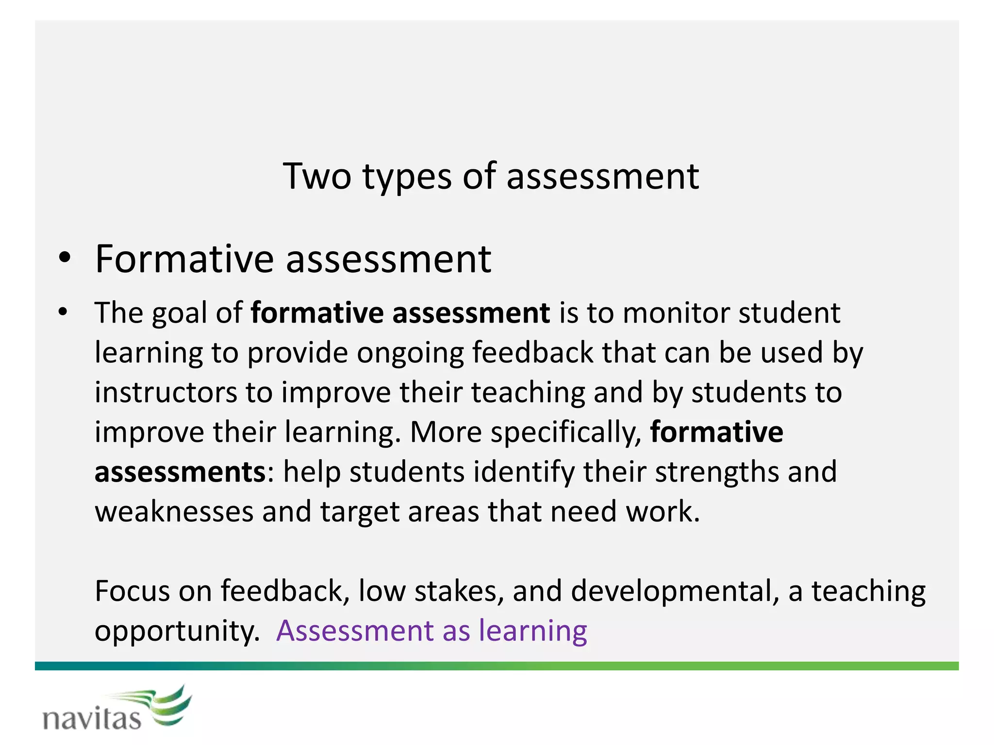 Two types of assessment
• Formative assessment
• The goal of formative assessment is to monitor student
learning to provide ongoing feedback that can be used by
instructors to improve their teaching and by students to
improve their learning. More specifically, formative
assessments: help students identify their strengths and
weaknesses and target areas that need work.
Focus on feedback, low stakes, and developmental, a teaching
opportunity. Assessment as learning
 