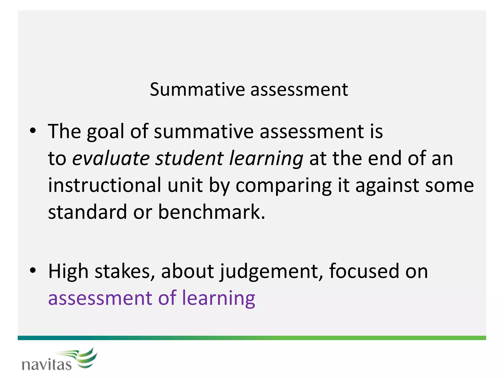 Summative assessment
• The goal of summative assessment is
to evaluate student learning at the end of an
instructional unit by comparing it against some
standard or benchmark.
• High stakes, about judgement, focused on
assessment of learning
 