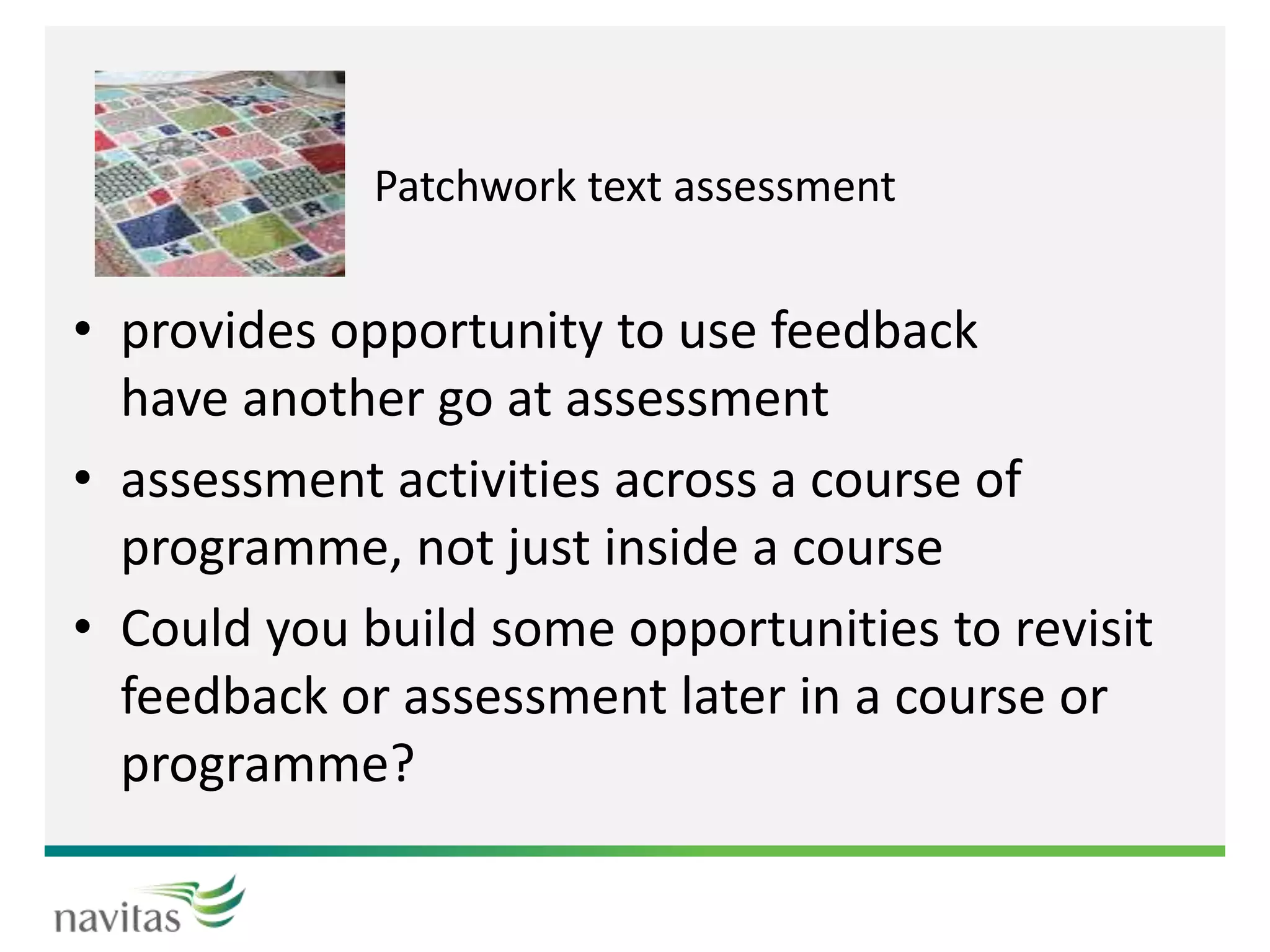 Patchwork text assessment
• provides opportunity to use feedback
have another go at assessment
• assessment activities across a course of
programme, not just inside a course
• Could you build some opportunities to revisit
feedback or assessment later in a course or
programme?
 