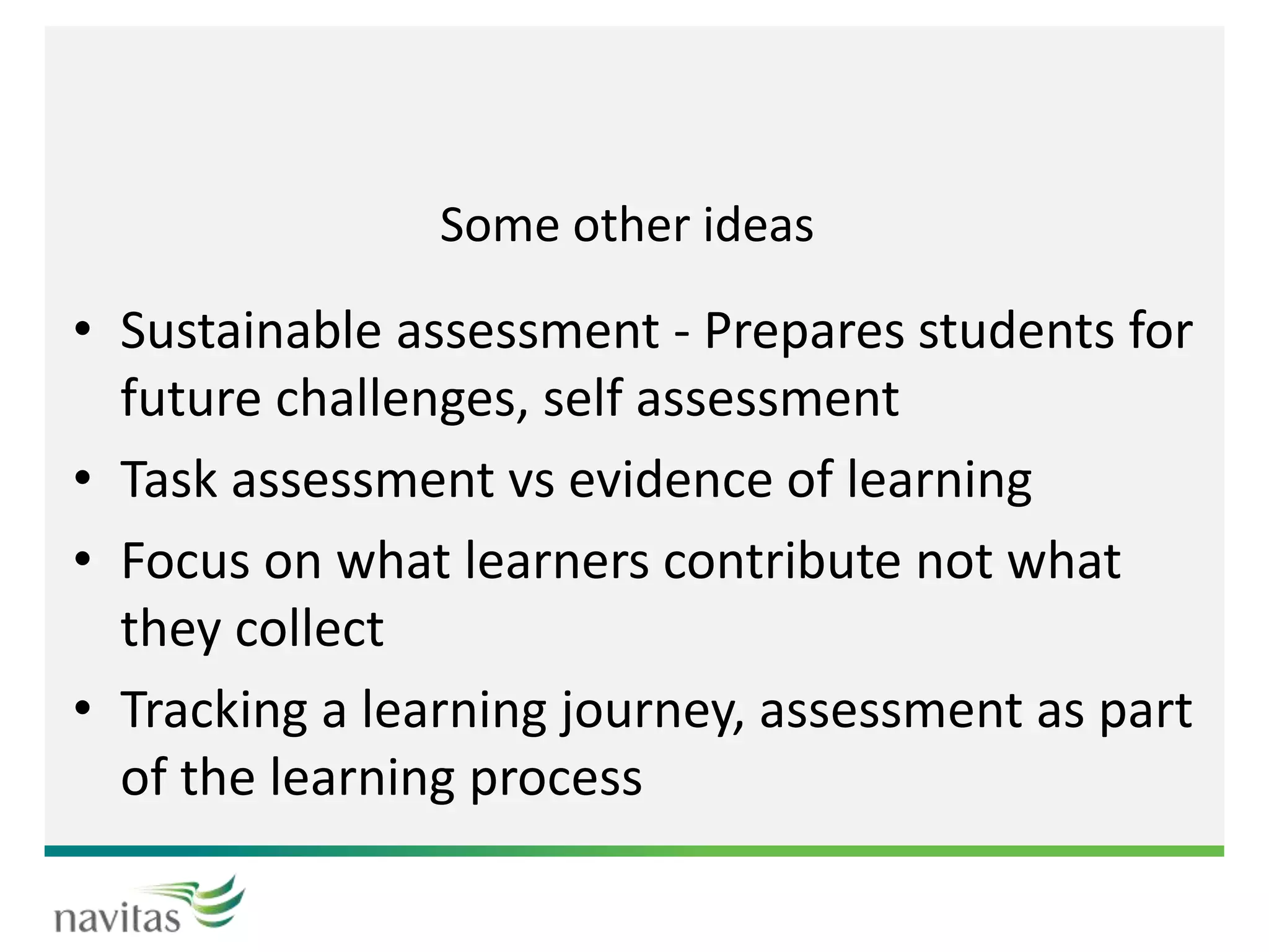 Some other ideas
• Sustainable assessment - Prepares students for
future challenges, self assessment
• Task assessment vs evidence of learning
• Focus on what learners contribute not what
they collect
• Tracking a learning journey, assessment as part
of the learning process
 