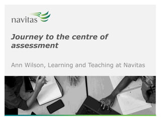 Journey to the centre of
assessment
Ann Wilson, Learning and Teaching at Navitas
 