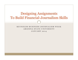 Designing Assignments
To Build Financial-Journalism Skills
REYNOLDS BUSINESS JOURNALISM WEEK
ARIZONA STATE UNIVERSITY
JANUARY 2014

 