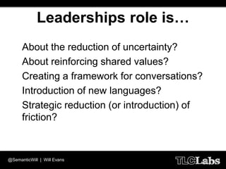 Leaderships role is…
  •   About the reduction of uncertainty?
  •   About reinforcing shared values?
  •   Creating a framework for conversations?
  •   Introduction of new languages?
  •   Strategic reduction (or introduction) of
      friction?



@SemanticWill | Will Evans
 