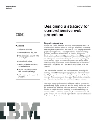 IBM Software                                                                                        Technical White Paper
Rational




                                                  Designing a strategy for
                                                  comprehensive web
                                                  protection

                                                  Executive summary
               Contents                           In 2000, the United States had nearly 135 million Internet users.1 As
                                                  dramatic as that number seemed 10 years ago, the number of Internet
               1 Executive summary                users has grown exponentially: as of June 30, 2010, roughly two billion
                                                  people are using the web.2 This adoption rate is even more striking
               2 Big opportunities, big risks
                                                  given the penetration of Internet use in Australia, Europe and
               2 Web application security risks   North America, where some 61 percent, 58 percent and 77 percent of
                 are multiplying                  the population is connected, respectively.3 Even other sections of the
                                                  world that have a lower percentage of web users are rapidly making
               4 Prevention is critical
                                                  up ground, with Africa and the Middle East experiencing increases of
               5 Existing point security solu-    more than 2,300 percent and 1,800 percent, respectively, in the last
                 tions leave gaps                 10 years.4

               5 Layers in a comprehensive
                                                  This rise and rush to connect has a variety of causes, including the
                 web protection strategy
                                                  shrinking costs of Internet-capable equipment, the pervasive availabil-
               7 Achieve comprehensive web        ity of higher speed wireless connectivity, the integration of cellular
                 protection                       voice and data communication devices, and the continuing increase in
                                                  the value and diversity of services available through the Internet.

                                                  As systems and the environments in which they operate become sim-
                                                  pler to develop, deploy and use, the world is getting smaller, and peo-
                                                  ple are interacting more than ever. The location of the server or the
                                                  client is no longer obvious or necessary; we exist in a relatively ﬂat
                                                  universe, and the barriers are lowering to global communication and
                                                  global business. We have virtually unprecedented access to information
                                                  and tools for collaboration.
 