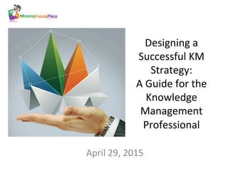 Designing	
  a	
  
Successful	
  KM	
  
Strategy:	
  	
  
A	
  Guide	
  for	
  the	
  
Knowledge	
  
Management	
  
Professional	
  
April	
  29,	
  2015	
  
	
  
 