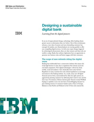 IBM Sales and Distribution
White Paper Executive Summary
Banking
Designing a sustainable
digital bank
Learning from the digital pioneers
In an era of unprecedented change, technology offers banking clients
greater access to information than ever before. Out of this revolutionary
advance, a new class of smarter and more demanding customers has
emerged. In tandem, new financial players are moving quickly to offer
new compelling digital services. As with every major change triggered
by technological advancement, there are clear winners and those who are
unable to adapt. Banks that embrace digitization have an opportunity to
generate new business value and better engage with their customers.
The surge of new entrants riding the digital
wave
Banking has traditionally been a conservative industry that enjoys rela-
tively high barriers to entry due to regulations that restrain access for
non-bank competitors. New digital technologies—driven by cloud,
mobile, social and analytics—have drastically lower entry barriers.
Regulators in many countries have also relaxed regulations to encourage
innovations in the banking industry. As a result, many new all-digital
financial services firms, unencumbered by older less agile systems are
aggressively pursuing customers by addressing their needs in new and dis-
tinct ways. For instance, Chinese internet giant Tencent created WeBank
hoping to capitalize on its vast user base of microblogging and peer-to-
peer chatting services. E-commerce leaders such as Tesco in Europe,
Rakuten in Asia-Pacific and Walmart in the US have also entered the
 