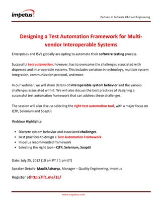 Partners in Software R&D and Engineering




     Designing a Test Automation Framework for Multi-
               vendor Interoperable Systems
Enterprises and ISVs globally are opting to automate their software testing process.

Successful test automation‚ however, has to overcome the challenges associated with
dispersed and interoperable systems. This includes variation in technology‚ multiple system
integration‚ communication protocol‚ and more.

In our webinar‚ we will share details of interoperable system behavior and the various
challenges associated with it. We will also discuss the best practices of designing a
successful test automation framework that can address these challenges.

The session will also discuss selecting the right test automation tool‚ with a major focus on
QTP‚ Selenium and SoapUI.

Webinar Highlights-

 •   Discrete system behavior and associated challenges
 •   Best practices to design a Test Automation Framework
 •   Impetus recommended framework
 •   Selecting the right tool – QTP, Selenium, SoapUI


Date: July 25, 2012 (10 am PT / 1 pm ET)

Speaker Details- MaulikAcharya, Manager – Quality Engineering, Impetus

Register athttp://lf1.me/1E/



                                  www.impetus.com
 