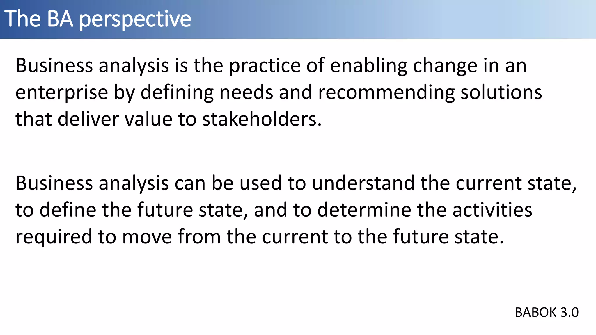 The BA perspective
Business analysis is the practice of enabling change in an
enterprise by defining needs and recommending solutions
that deliver value to stakeholders.
Business analysis can be used to understand the current state,
to define the future state, and to determine the activities
required to move from the current to the future state.
BABOK 3.0
 