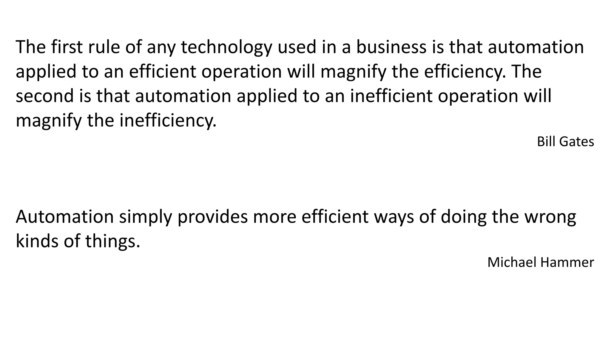 The first rule of any technology used in a business is that automation
applied to an efficient operation will magnify the efficiency. The
second is that automation applied to an inefficient operation will
magnify the inefficiency.
Bill Gates
Automation simply provides more efficient ways of doing the wrong
kinds of things.
Michael Hammer
 