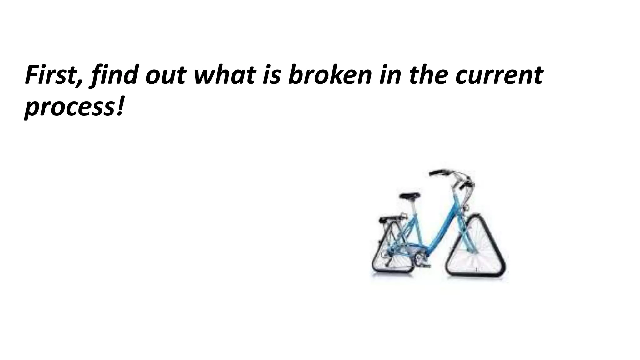 First, find out what is broken in the current
process!
 