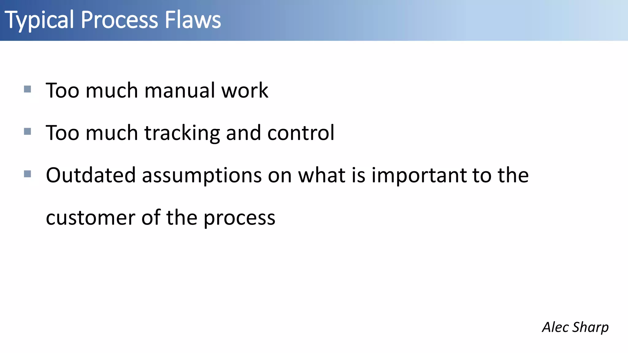 Typical Process Flaws
 Too much manual work
 Too much tracking and control
 Outdated assumptions on what is important to the
customer of the process
Alec Sharp
 