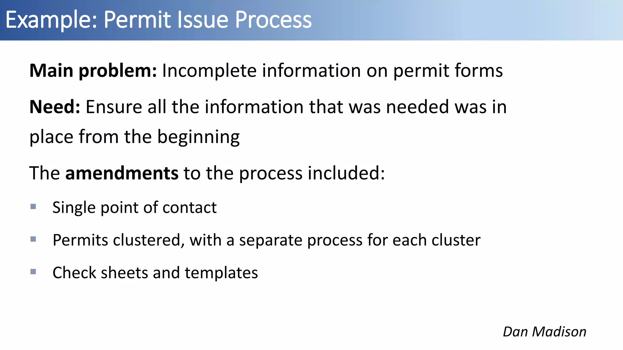 Example: Permit Issue Process
Dan Madison
Main problem: Incomplete information on permit forms
Need: Ensure all the information that was needed was in
place from the beginning
The amendments to the process included:
 Single point of contact
 Permits clustered, with a separate process for each cluster
 Check sheets and templates
 