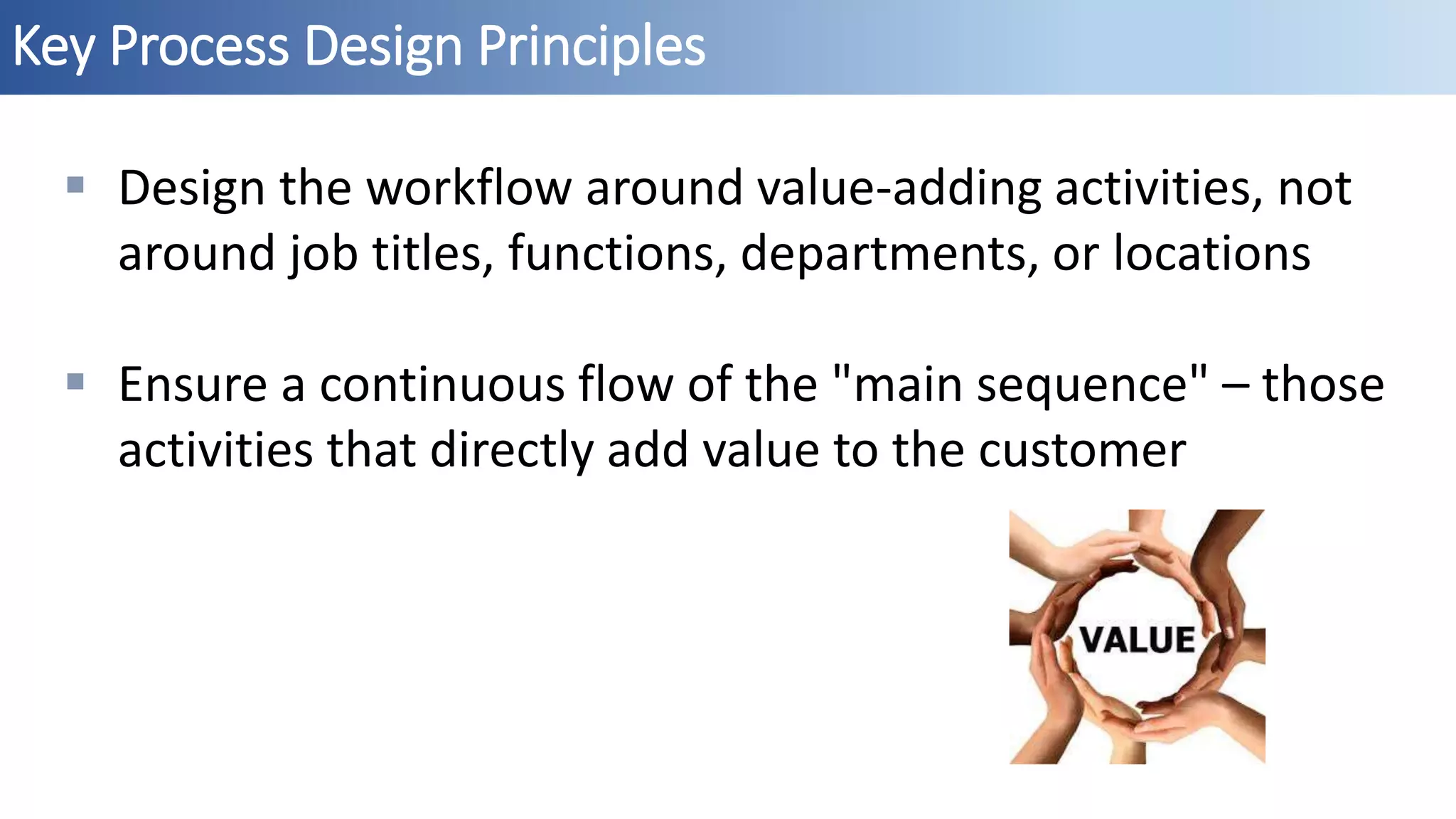 Key Process Design Principles
 Design the workflow around value-adding activities, not
around job titles, functions, departments, or locations
 Ensure a continuous flow of the "main sequence" – those
activities that directly add value to the customer
 