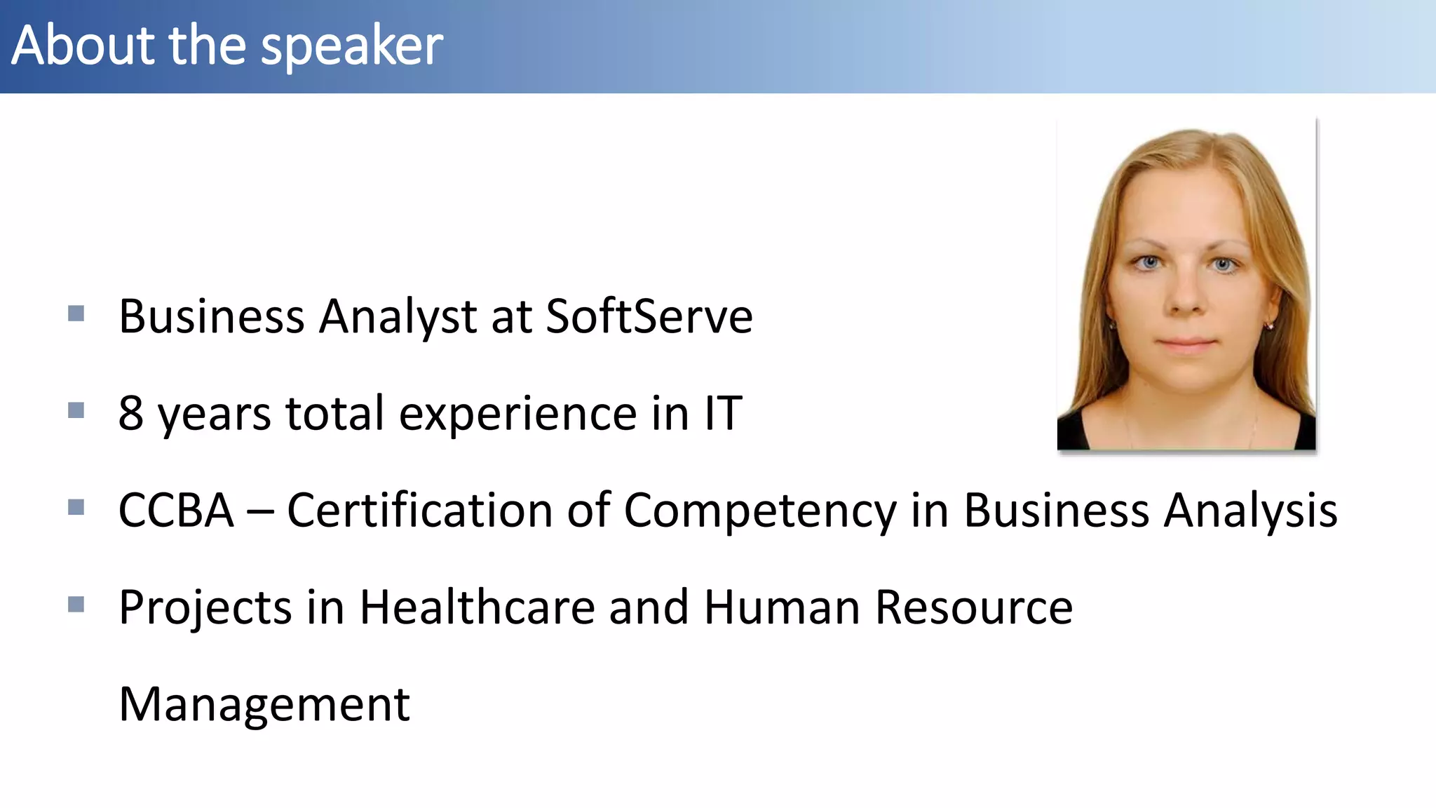 About the speaker
 Business Analyst at SoftServe
 8 years total experience in IT
 CCBA – Certification of Competency in Business Analysis
 Projects in Healthcare and Human Resource
Management
 
