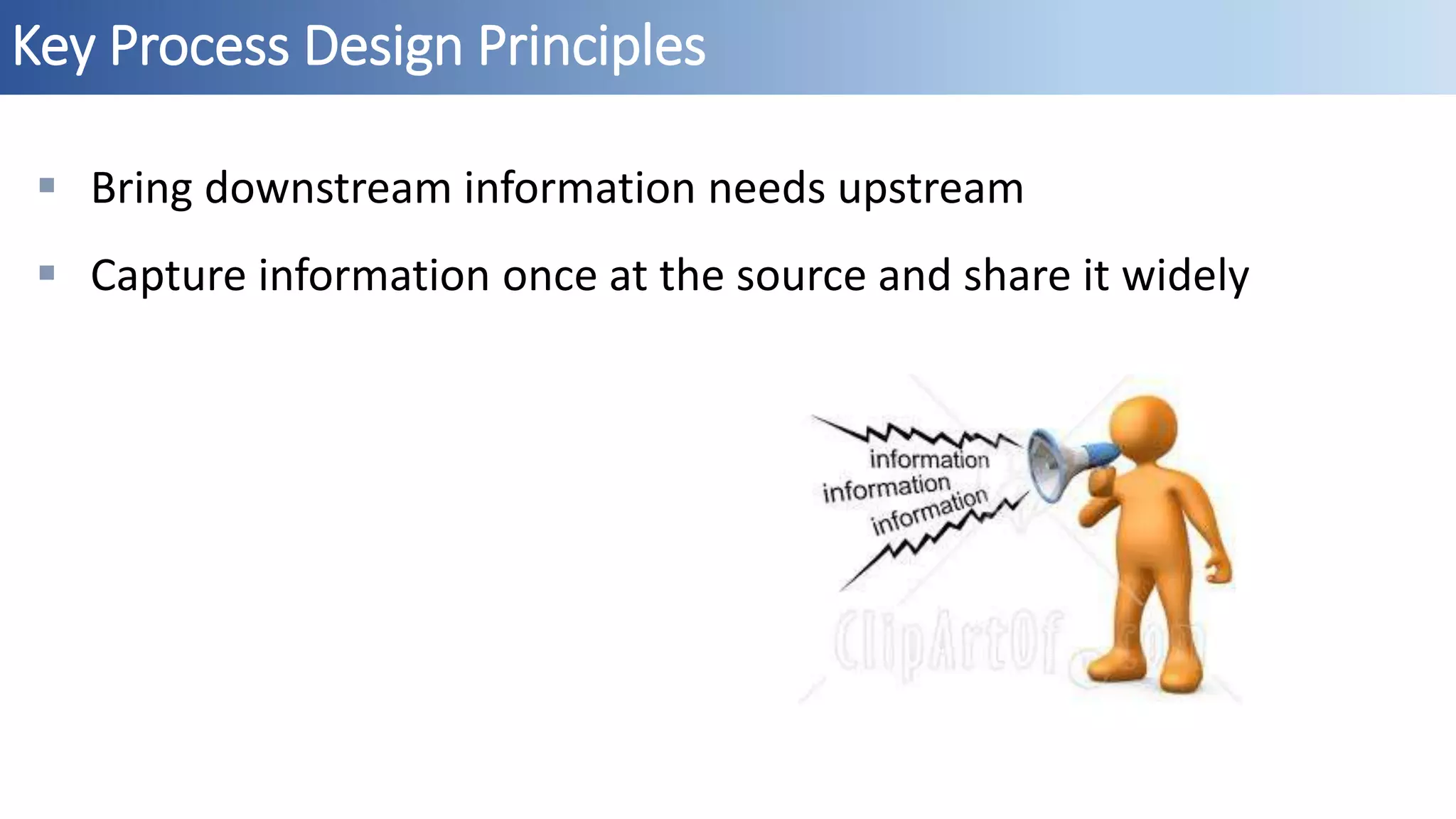 Key Process Design Principles
 Bring downstream information needs upstream
 Capture information once at the source and share it widely
 