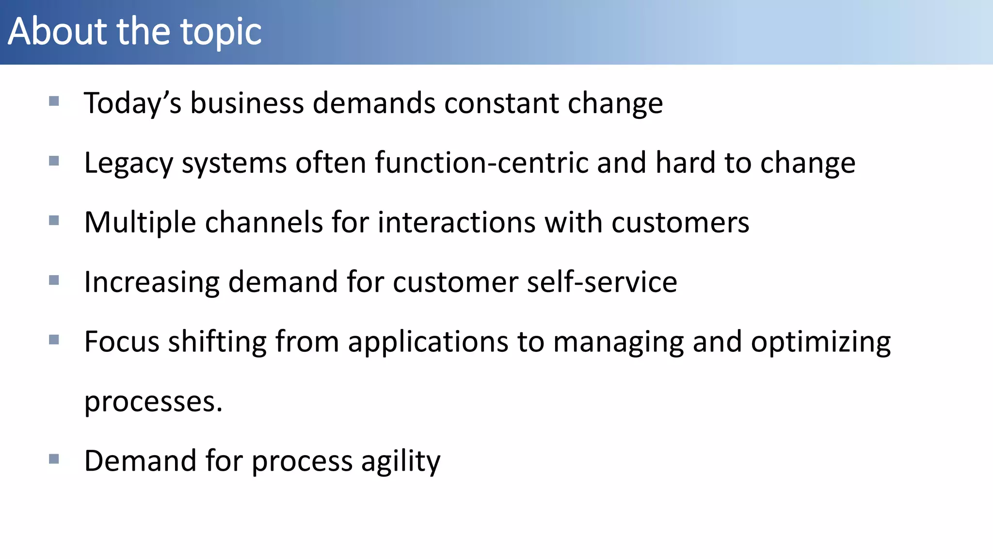 About the topic
 Today’s business demands constant change
 Legacy systems often function-centric and hard to change
 Multiple channels for interactions with customers
 Increasing demand for customer self-service
 Focus shifting from applications to managing and optimizing
processes.
 Demand for process agility
 