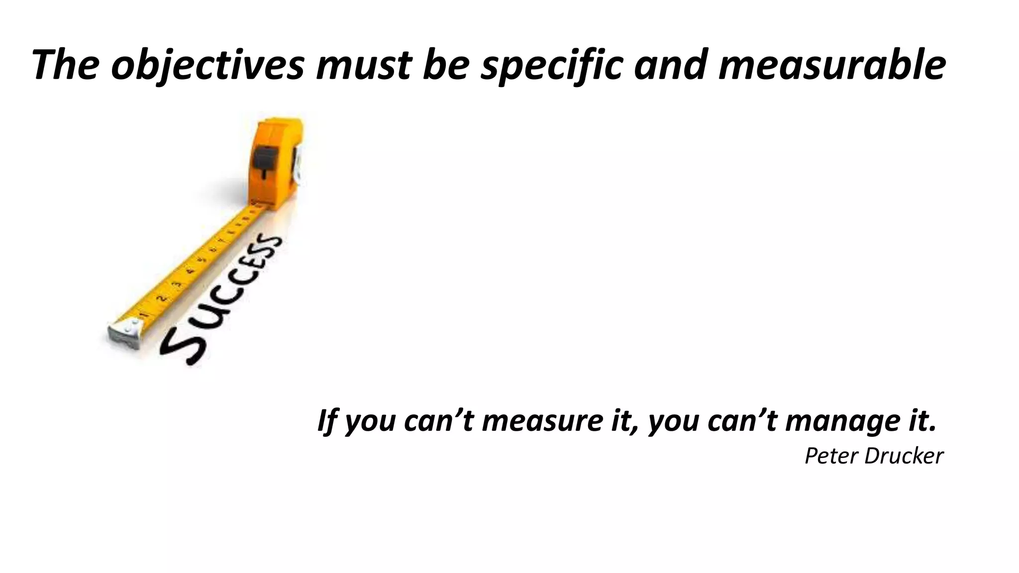 The objectives must be specific and measurable
If you can’t measure it, you can’t manage it.
Peter Drucker
 