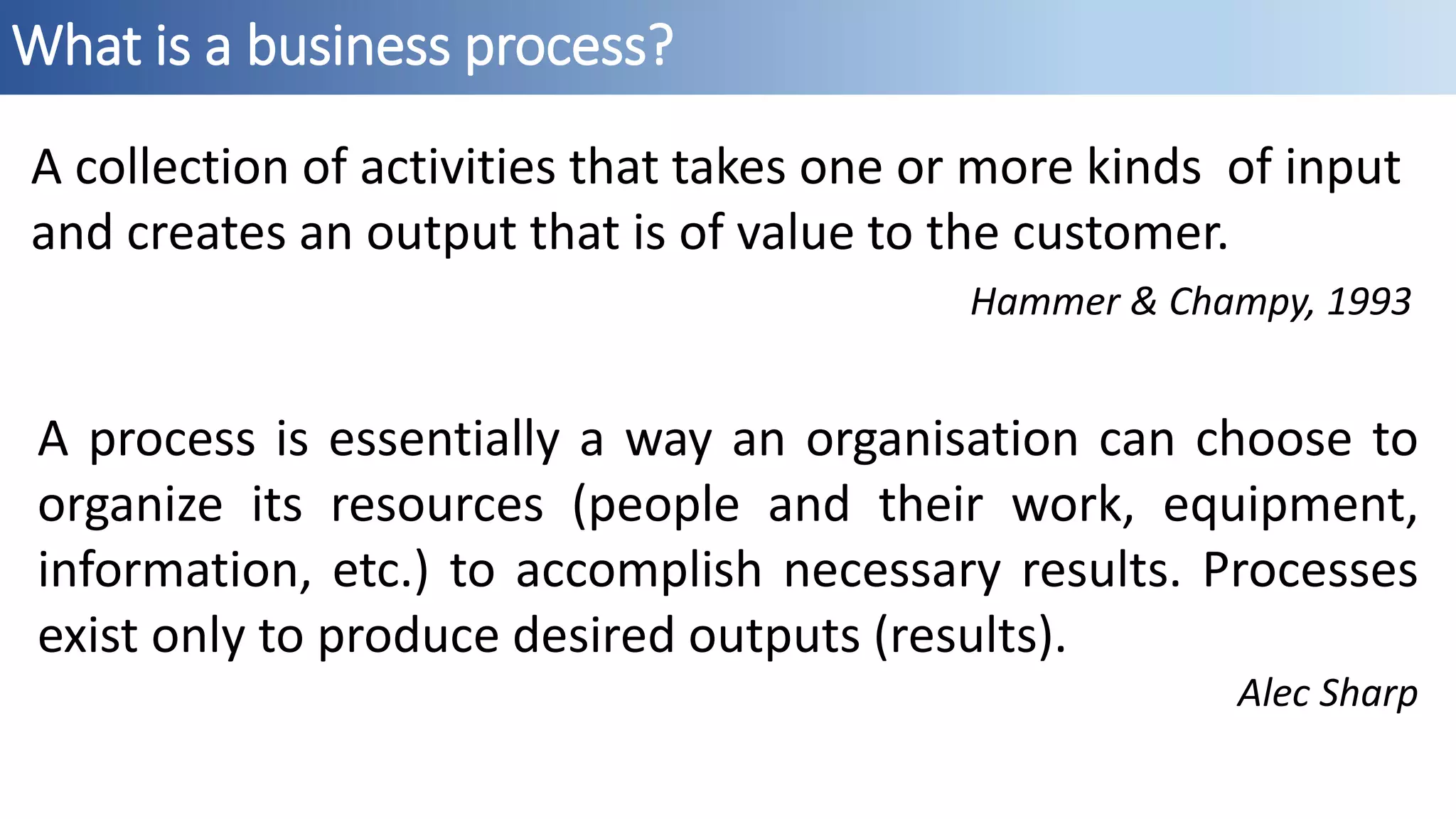 What is a business process?
A collection of activities that takes one or more kinds of input
and creates an output that is of value to the customer.
Hammer & Champy, 1993
A process is essentially a way an organisation can choose to
organize its resources (people and their work, equipment,
information, etc.) to accomplish necessary results. Processes
exist only to produce desired outputs (results).
Alec Sharp
 