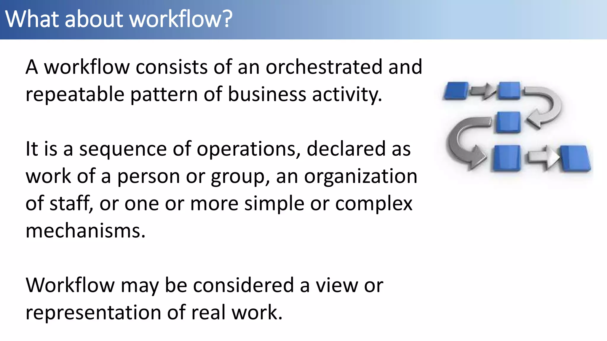 What about workflow?
A workflow consists of an orchestrated and
repeatable pattern of business activity.
It is a sequence of operations, declared as
work of a person or group, an organization
of staff, or one or more simple or complex
mechanisms.
Workflow may be considered a view or
representation of real work.
 