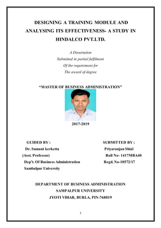1
DESIGNING A TRAINING MODULE AND
ANALYSING ITS EFFECTIVENESS- A STUDY IN
HINDALCO PVT.LTD.
A Dissertation
Submitted in partial fulfilment
Of the requirement for
The award of degree
“MASTER OF BUSINESS ADMINISTRATION”
2017-2019
GUIDED BY : SUBMITTED BY :
Dr. Sumant kerketta Priyaranjan Shial
(Asst. Professor) Roll No- 1417MBA40
Dep’t. Of Business Administration Regd. No-10572/17
Sambalpur University
DEPARTMENT OF BUSINESS ADMINISTRATION
SAMPALPUR UNIVERSITY
JYOTI VIHAR, BURLA, PIN-768019
 
