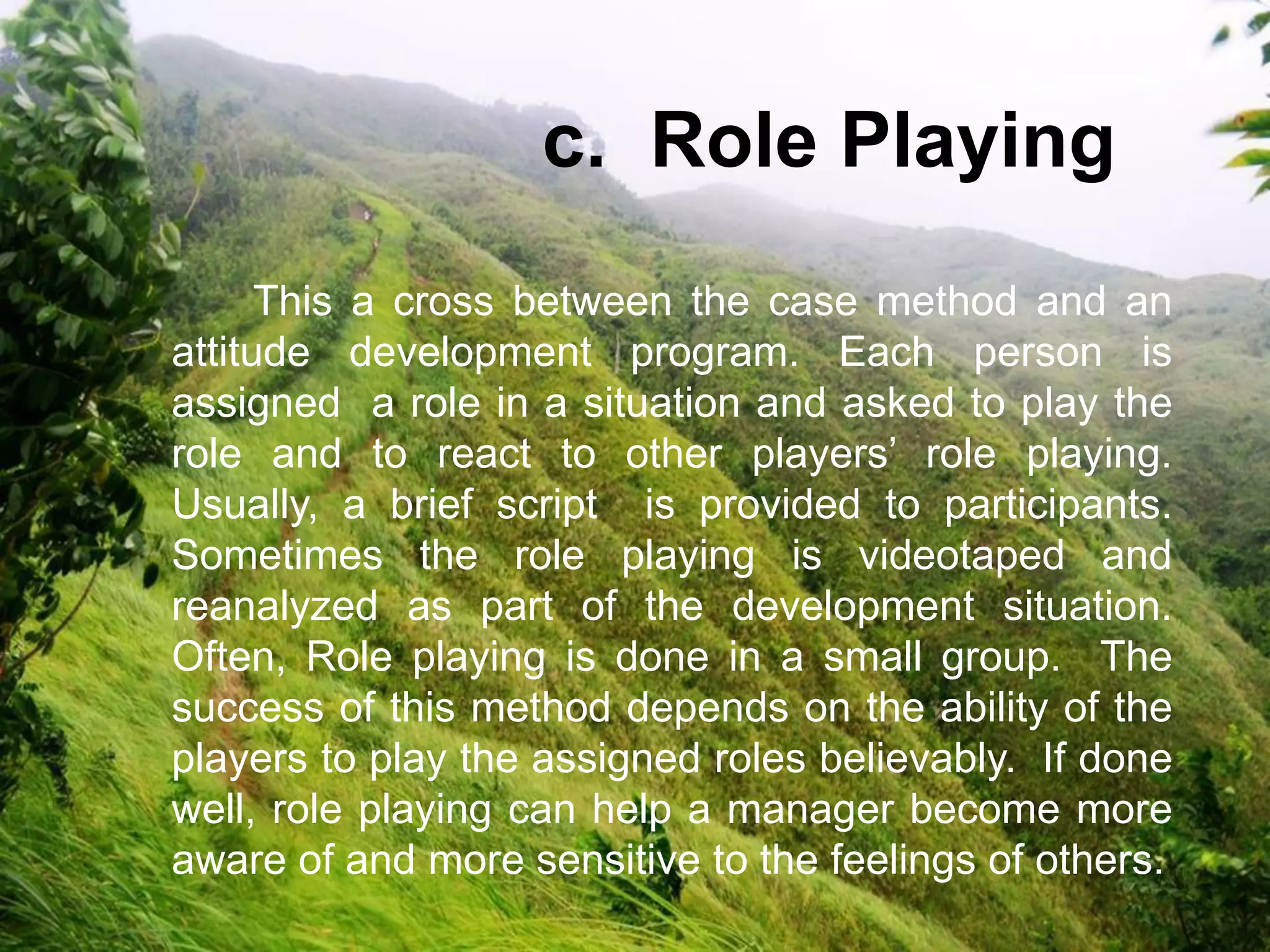 This a cross between the case method and an
attitude development program. Each person is
assigned a role in a situation and asked to play the
role and to react to other players’ role playing.
Usually, a brief script is provided to participants.
Sometimes the role playing is videotaped and
reanalyzed as part of the development situation.
Often, Role playing is done in a small group. The
success of this method depends on the ability of the
players to play the assigned roles believably. If done
well, role playing can help a manager become more
aware of and more sensitive to the feelings of others.
c. Role Playing
 