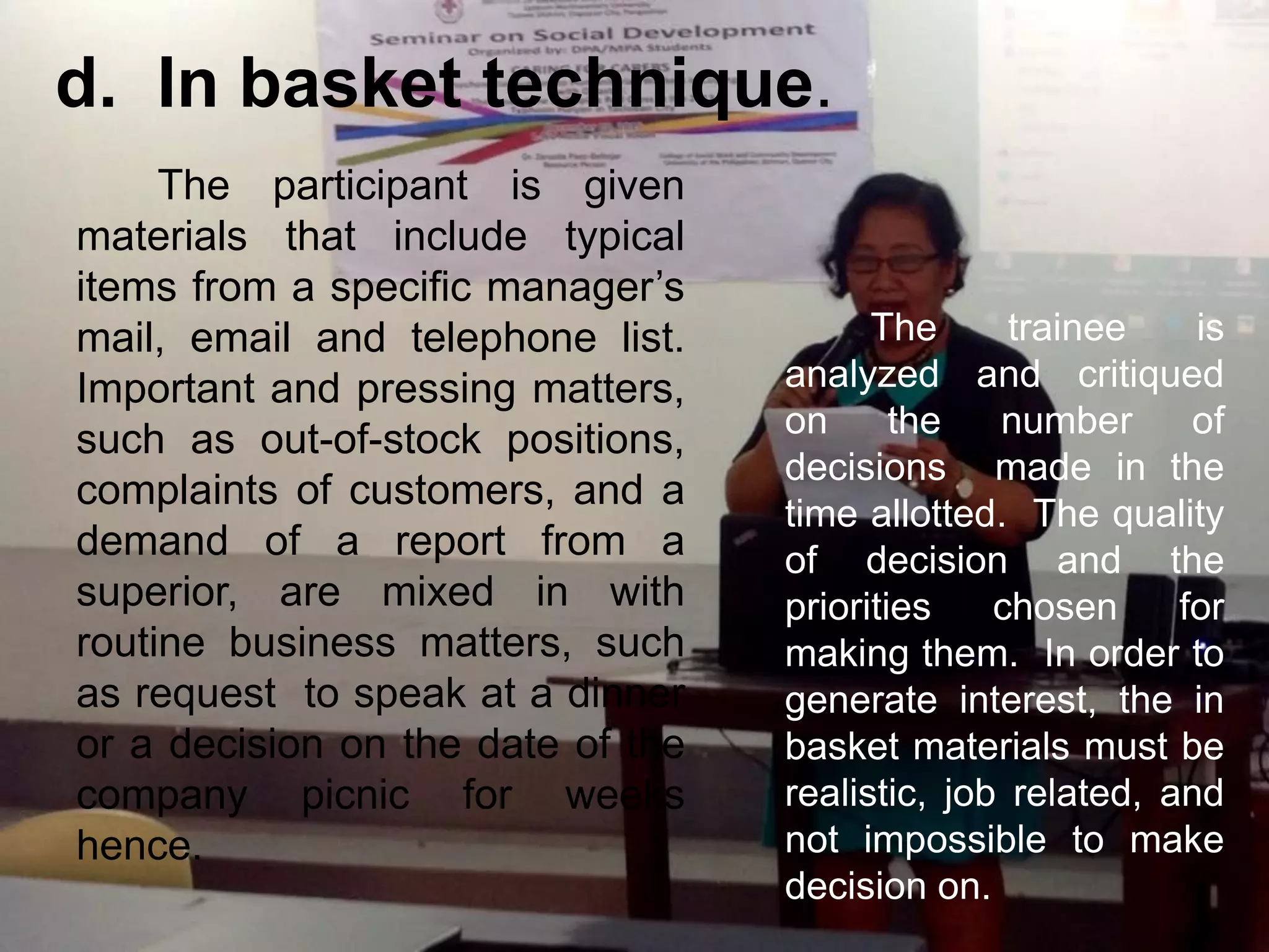 The participant is given
materials that include typical
items from a specific manager’s
mail, email and telephone list.
Important and pressing matters,
such as out-of-stock positions,
complaints of customers, and a
demand of a report from a
superior, are mixed in with
routine business matters, such
as request to speak at a dinner
or a decision on the date of the
company picnic for weeks
hence.
d. In basket technique.
The trainee is
analyzed and critiqued
on the number of
decisions made in the
time allotted. The quality
of decision and the
priorities chosen for
making them. In order to
generate interest, the in
basket materials must be
realistic, job related, and
not impossible to make
decision on.
 