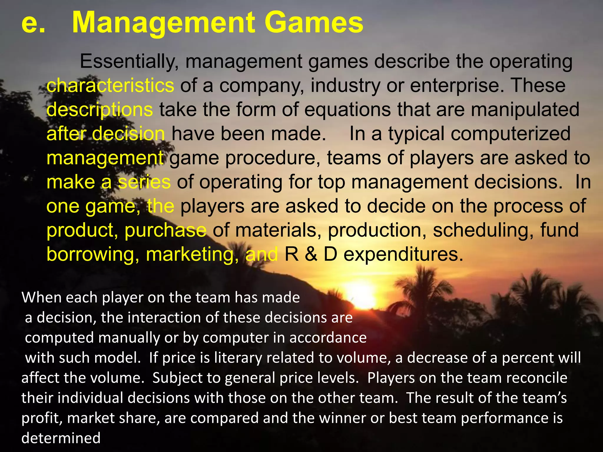 e. Management Games
When each player on the team has made
a decision, the interaction of these decisions are
computed manually or by computer in accordance
with such model. If price is literary related to volume, a decrease of a percent will
affect the volume. Subject to general price levels. Players on the team reconcile
their individual decisions with those on the other team. The result of the team’s
profit, market share, are compared and the winner or best team performance is
determined
Essentially, management games describe the operating
characteristics of a company, industry or enterprise. These
descriptions take the form of equations that are manipulated
after decision have been made. In a typical computerized
management game procedure, teams of players are asked to
make a series of operating for top management decisions. In
one game, the players are asked to decide on the process of
product, purchase of materials, production, scheduling, fund
borrowing, marketing, and R & D expenditures.
 