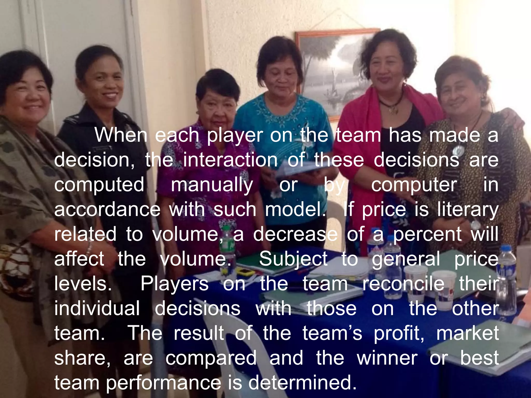 When each player on the team has made a
decision, the interaction of these decisions are
computed manually or by computer in
accordance with such model. If price is literary
related to volume, a decrease of a percent will
affect the volume. Subject to general price
levels. Players on the team reconcile their
individual decisions with those on the other
team. The result of the team’s profit, market
share, are compared and the winner or best
team performance is determined.
 