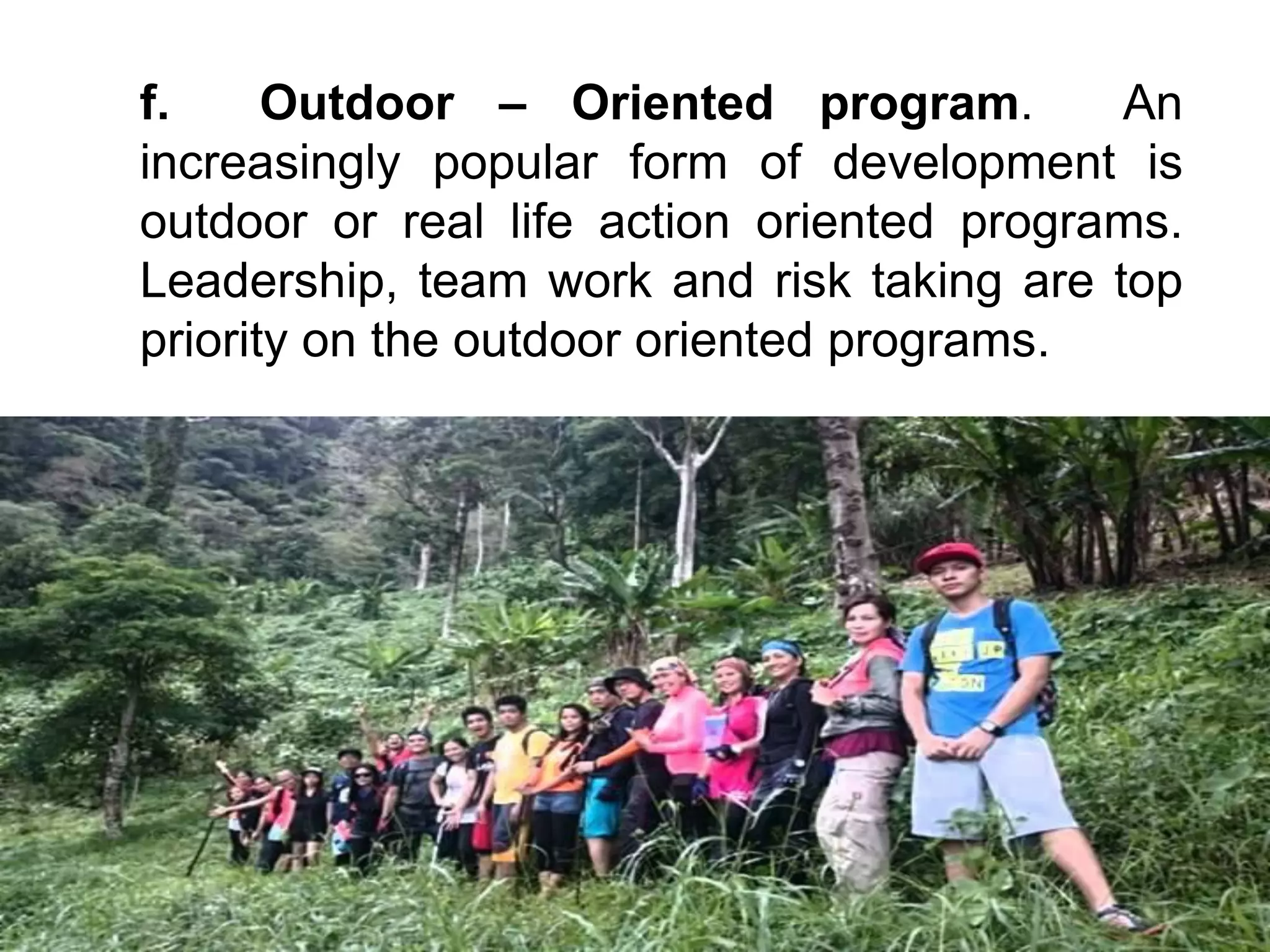 f. Outdoor – Oriented program. An
increasingly popular form of development is
outdoor or real life action oriented programs.
Leadership, team work and risk taking are top
priority on the outdoor oriented programs.
 