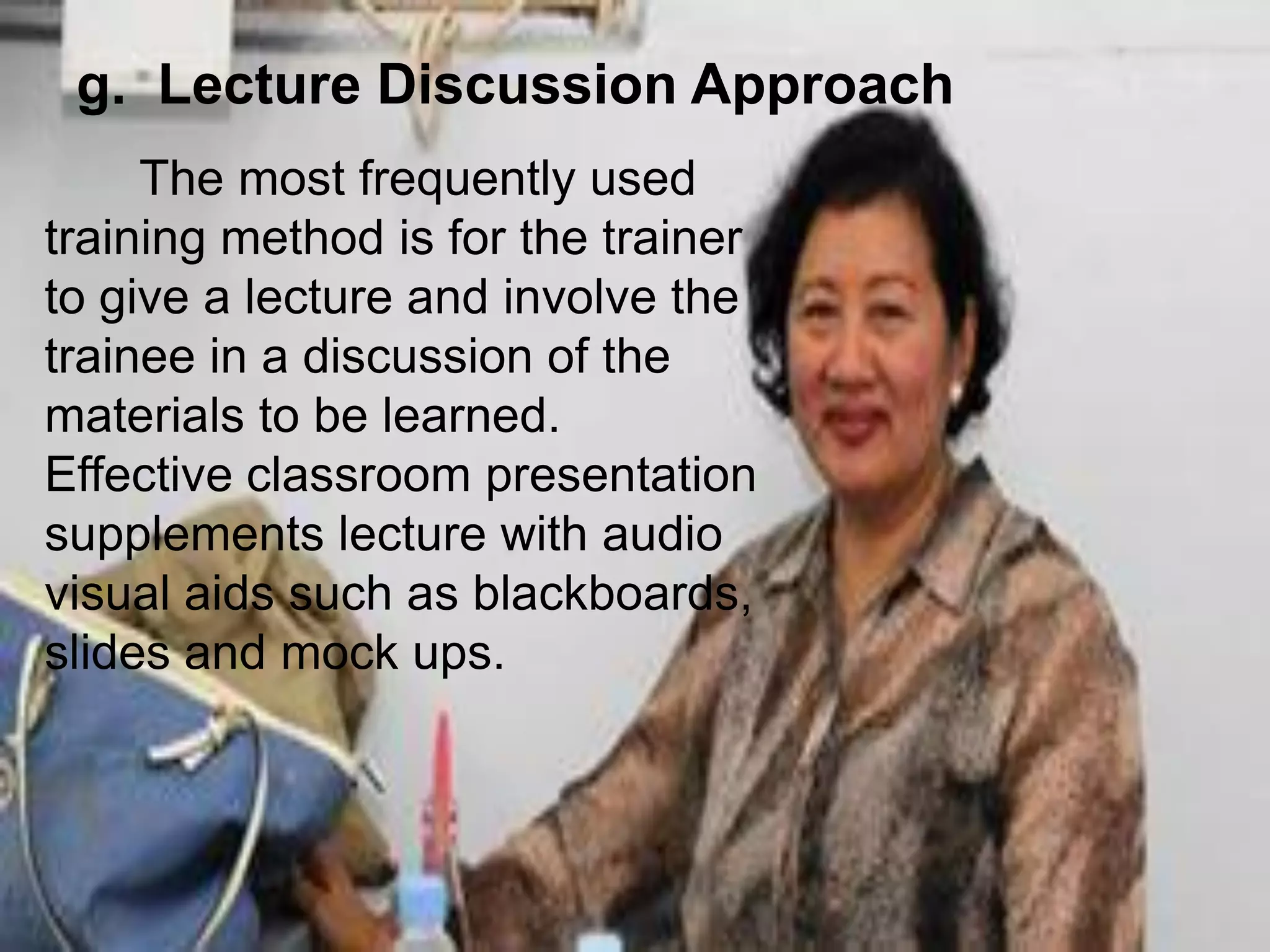 The most frequently used
training method is for the trainer
to give a lecture and involve the
trainee in a discussion of the
materials to be learned.
Effective classroom presentation
supplements lecture with audio
visual aids such as blackboards,
slides and mock ups.
g. Lecture Discussion Approach
 