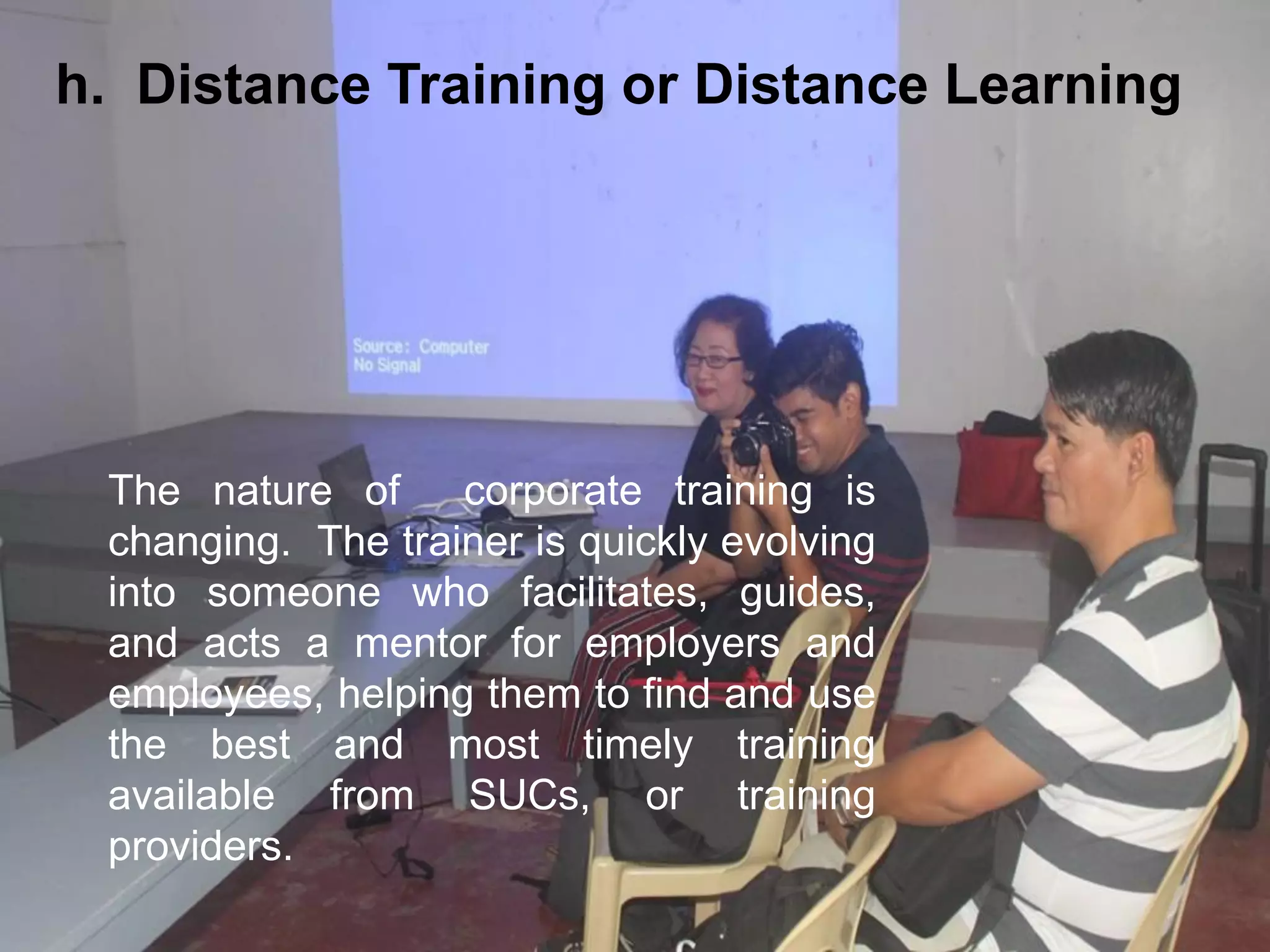 The nature of corporate training is
changing. The trainer is quickly evolving
into someone who facilitates, guides,
and acts a mentor for employers and
employees, helping them to find and use
the best and most timely training
available from SUCs, or training
providers.
h. Distance Training or Distance Learning
 