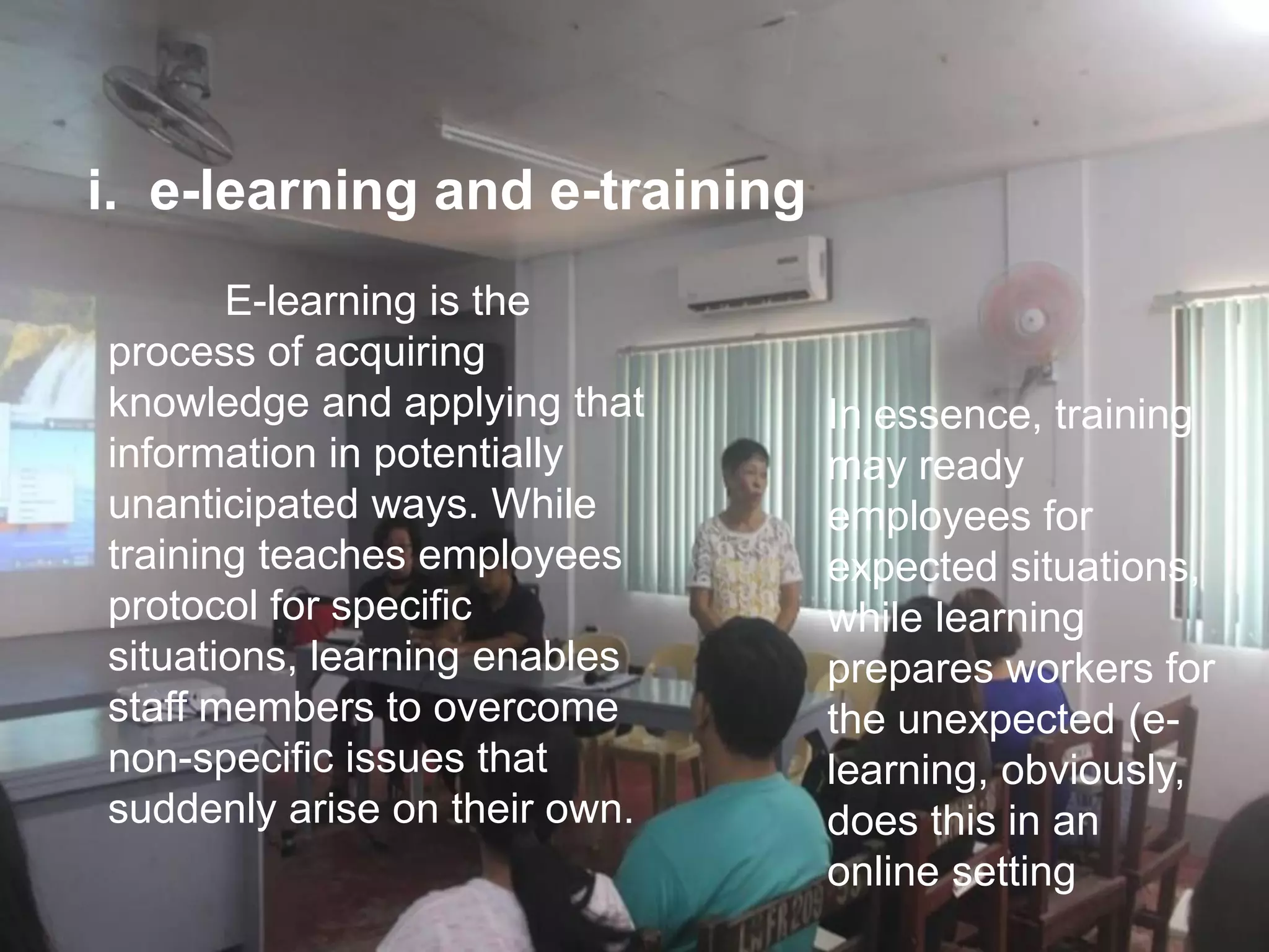 E-learning is the
process of acquiring
knowledge and applying that
information in potentially
unanticipated ways. While
training teaches employees
protocol for specific
situations, learning enables
staff members to overcome
non-specific issues that
suddenly arise on their own.
i. e-learning and e-training
In essence, training
may ready
employees for
expected situations,
while learning
prepares workers for
the unexpected (e-
learning, obviously,
does this in an
online setting
 