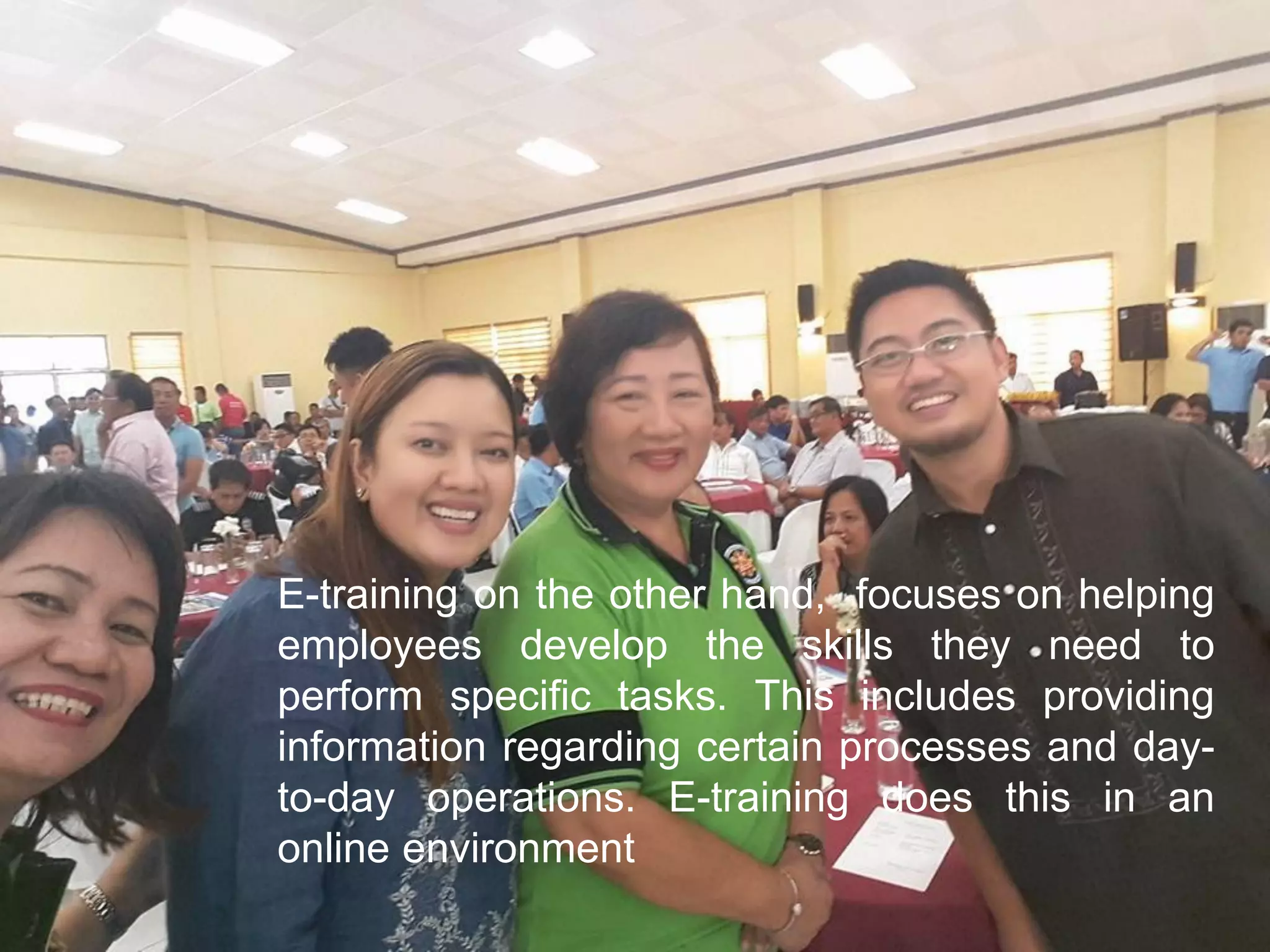 E-training on the other hand, focuses on helping
employees develop the skills they need to
perform specific tasks. This includes providing
information regarding certain processes and day-
to-day operations. E-training does this in an
online environment
 