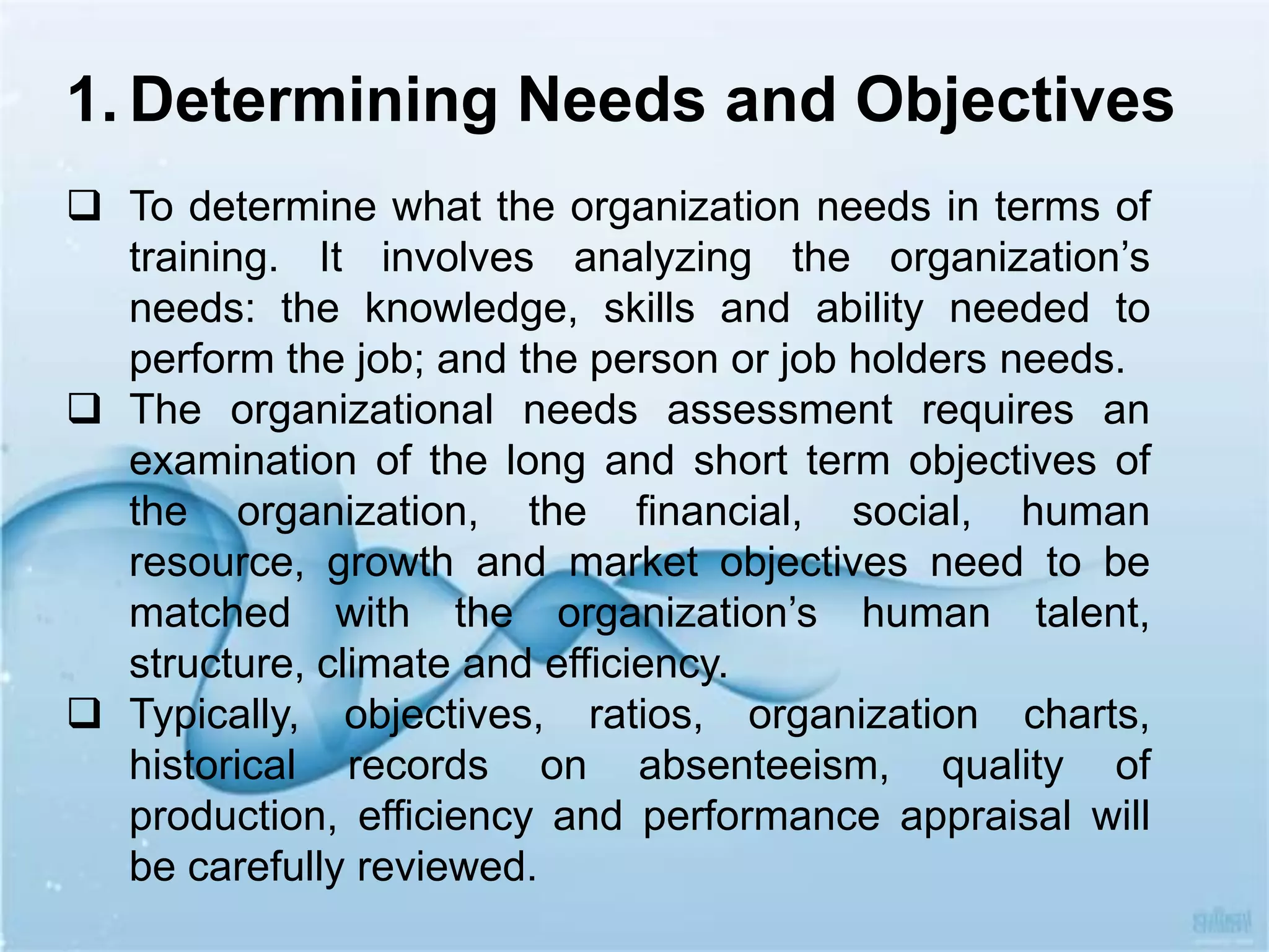 To determine what the organization needs in terms of
training. It involves analyzing the organization’s
needs: the knowledge, skills and ability needed to
perform the job; and the person or job holders needs.
 The organizational needs assessment requires an
examination of the long and short term objectives of
the organization, the financial, social, human
resource, growth and market objectives need to be
matched with the organization’s human talent,
structure, climate and efficiency.
 Typically, objectives, ratios, organization charts,
historical records on absenteeism, quality of
production, efficiency and performance appraisal will
be carefully reviewed.
1. Determining Needs and Objectives
 