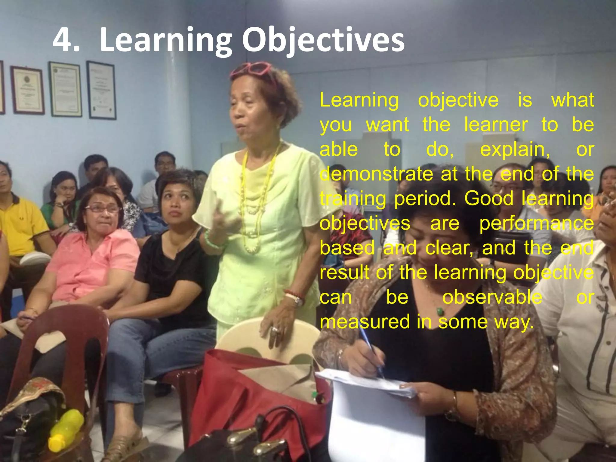 4. Learning Objectives
Learning objective is what
you want the learner to be
able to do, explain, or
demonstrate at the end of the
training period. Good learning
objectives are performance
based and clear, and the end
result of the learning objective
can be observable or
measured in some way.
 