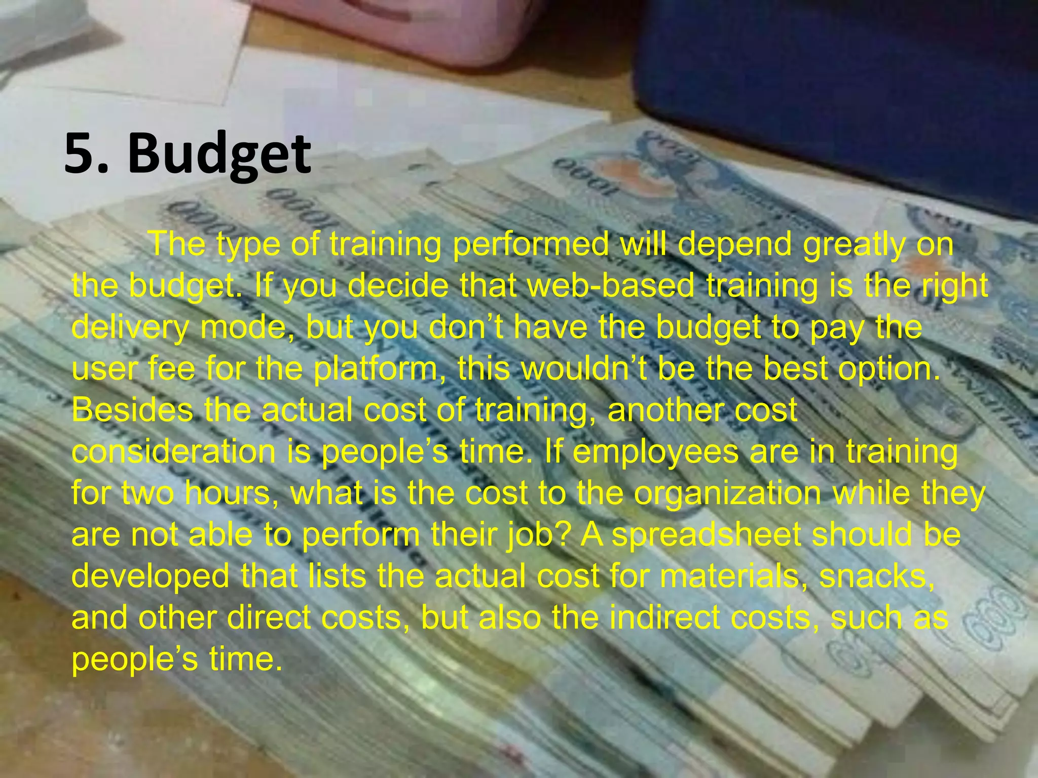 5. Budget
The type of training performed will depend greatly on
the budget. If you decide that web-based training is the right
delivery mode, but you don’t have the budget to pay the
user fee for the platform, this wouldn’t be the best option.
Besides the actual cost of training, another cost
consideration is people’s time. If employees are in training
for two hours, what is the cost to the organization while they
are not able to perform their job? A spreadsheet should be
developed that lists the actual cost for materials, snacks,
and other direct costs, but also the indirect costs, such as
people’s time.
 
