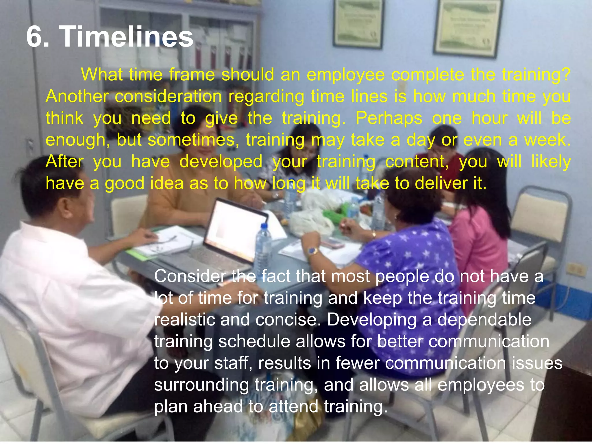 What time frame should an employee complete the training?
Another consideration regarding time lines is how much time you
think you need to give the training. Perhaps one hour will be
enough, but sometimes, training may take a day or even a week.
After you have developed your training content, you will likely
have a good idea as to how long it will take to deliver it.
6. Timelines
Consider the fact that most people do not have a
lot of time for training and keep the training time
realistic and concise. Developing a dependable
training schedule allows for better communication
to your staff, results in fewer communication issues
surrounding training, and allows all employees to
plan ahead to attend training.
 