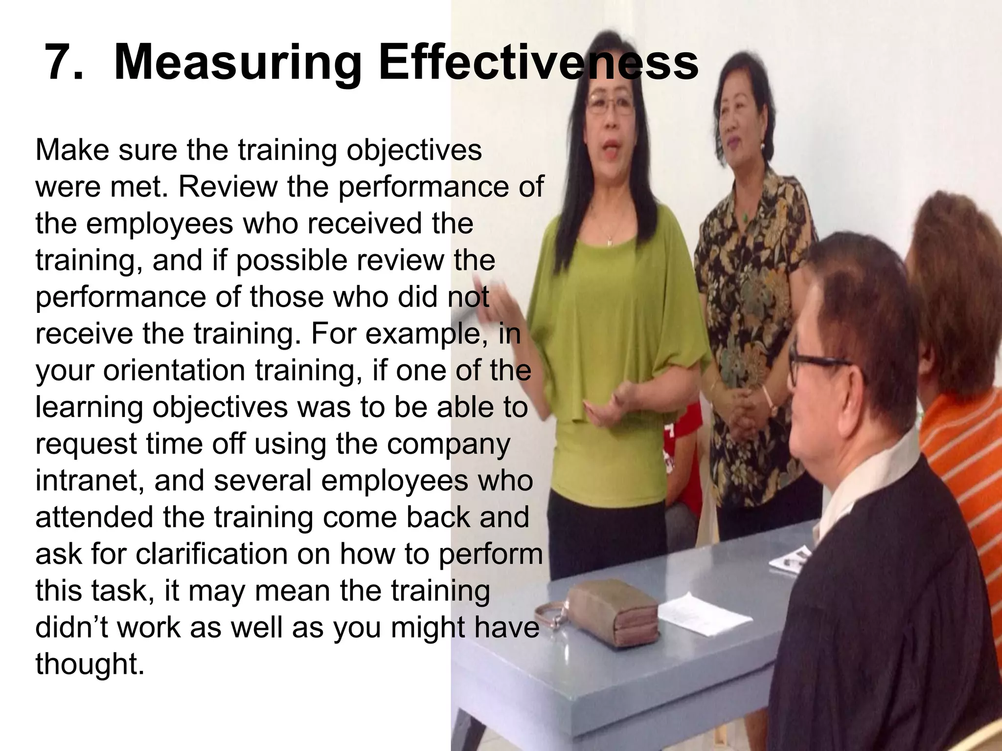 Make sure the training objectives
were met. Review the performance of
the employees who received the
training, and if possible review the
performance of those who did not
receive the training. For example, in
your orientation training, if one of the
learning objectives was to be able to
request time off using the company
intranet, and several employees who
attended the training come back and
ask for clarification on how to perform
this task, it may mean the training
didn’t work as well as you might have
thought.
7. Measuring Effectiveness
 