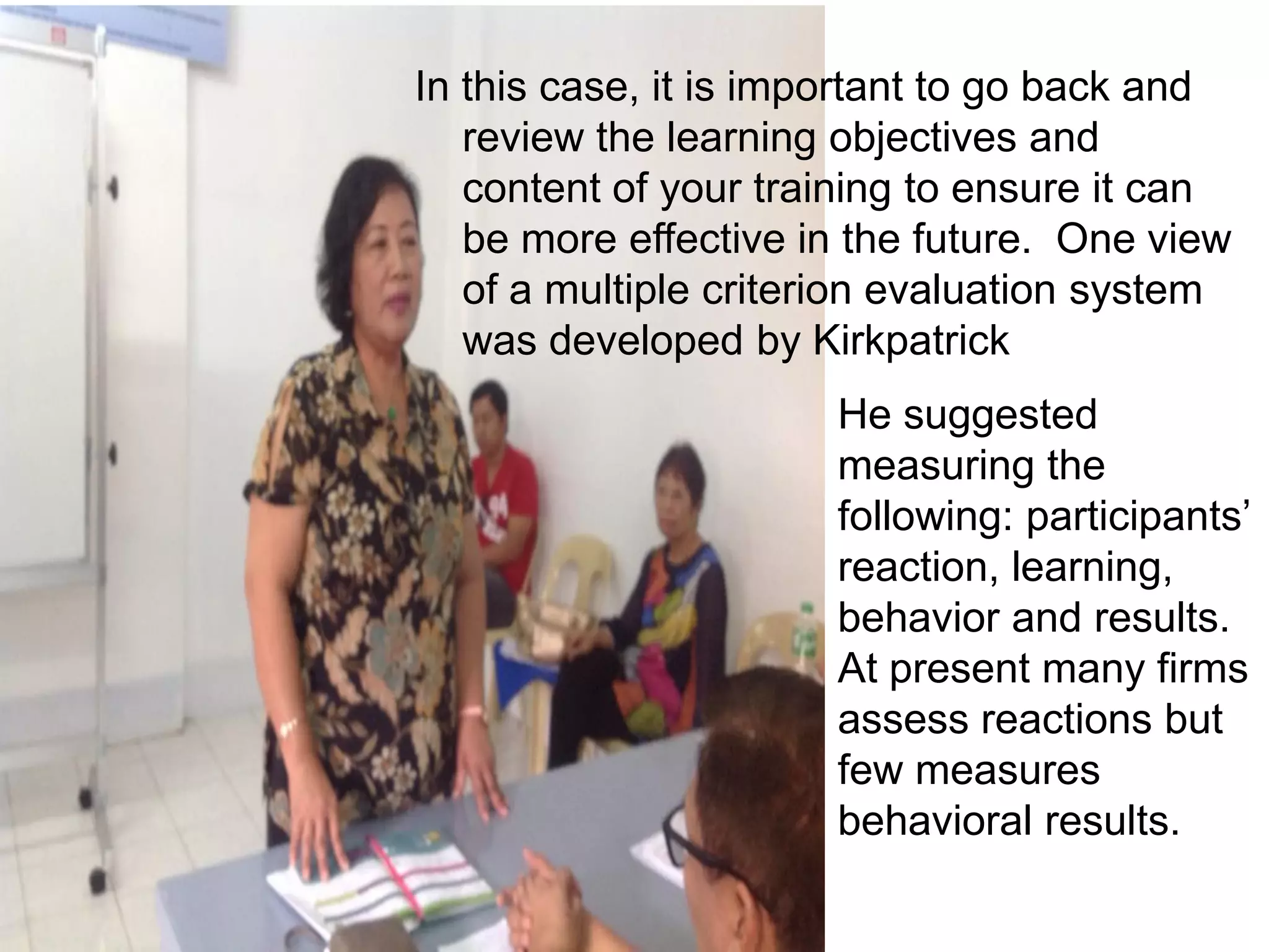 In this case, it is important to go back and
review the learning objectives and
content of your training to ensure it can
be more effective in the future. One view
of a multiple criterion evaluation system
was developed by Kirkpatrick
He suggested
measuring the
following: participants’
reaction, learning,
behavior and results.
At present many firms
assess reactions but
few measures
behavioral results.
 