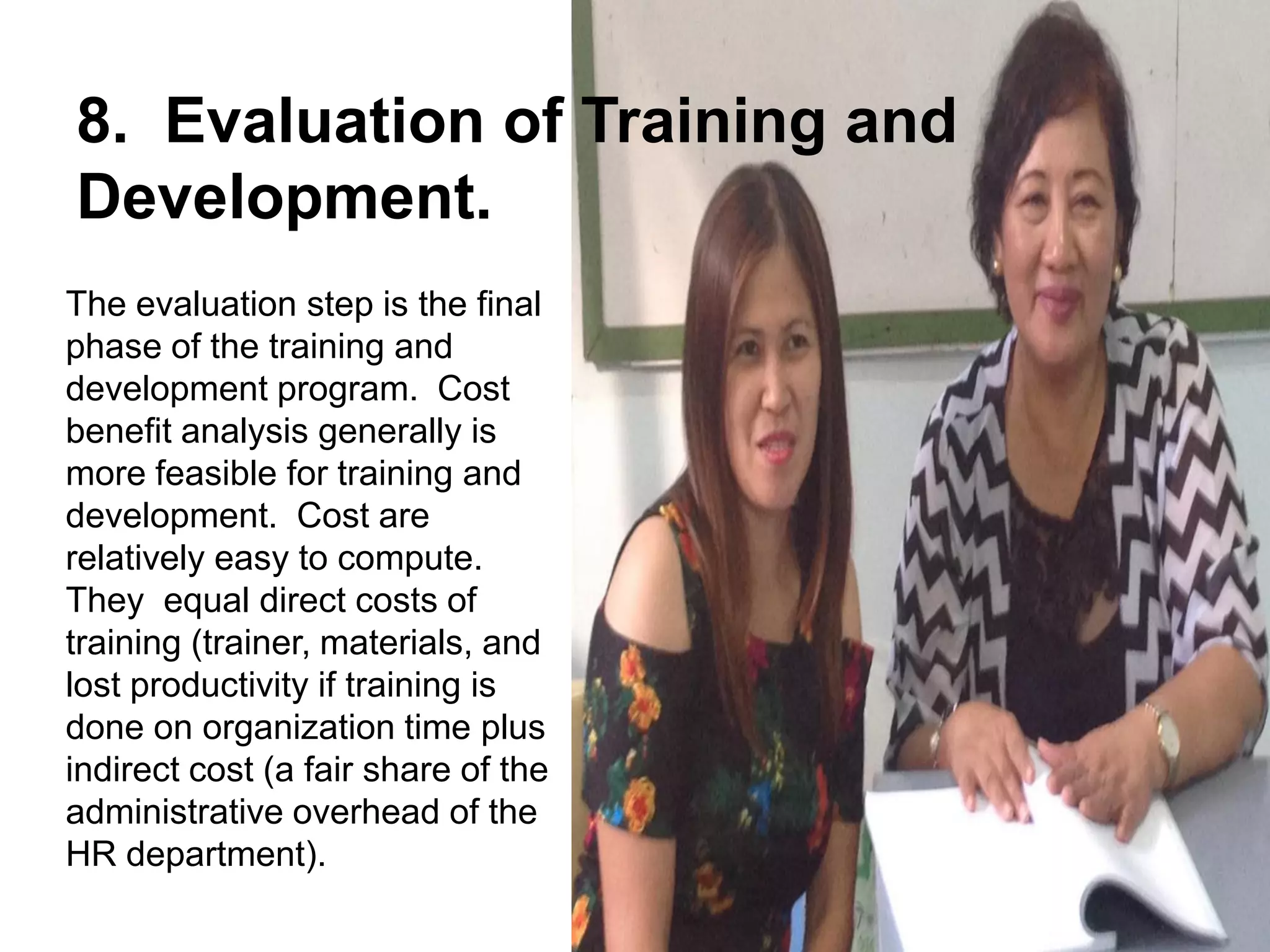 The evaluation step is the final
phase of the training and
development program. Cost
benefit analysis generally is
more feasible for training and
development. Cost are
relatively easy to compute.
They equal direct costs of
training (trainer, materials, and
lost productivity if training is
done on organization time plus
indirect cost (a fair share of the
administrative overhead of the
HR department).
8. Evaluation of Training and
Development.
 