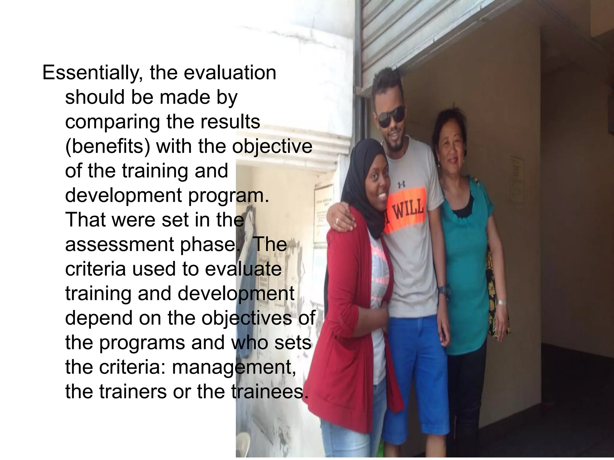 Essentially, the evaluation
should be made by
comparing the results
(benefits) with the objective
of the training and
development program.
That were set in the
assessment phase. The
criteria used to evaluate
training and development
depend on the objectives of
the programs and who sets
the criteria: management,
the trainers or the trainees.
 