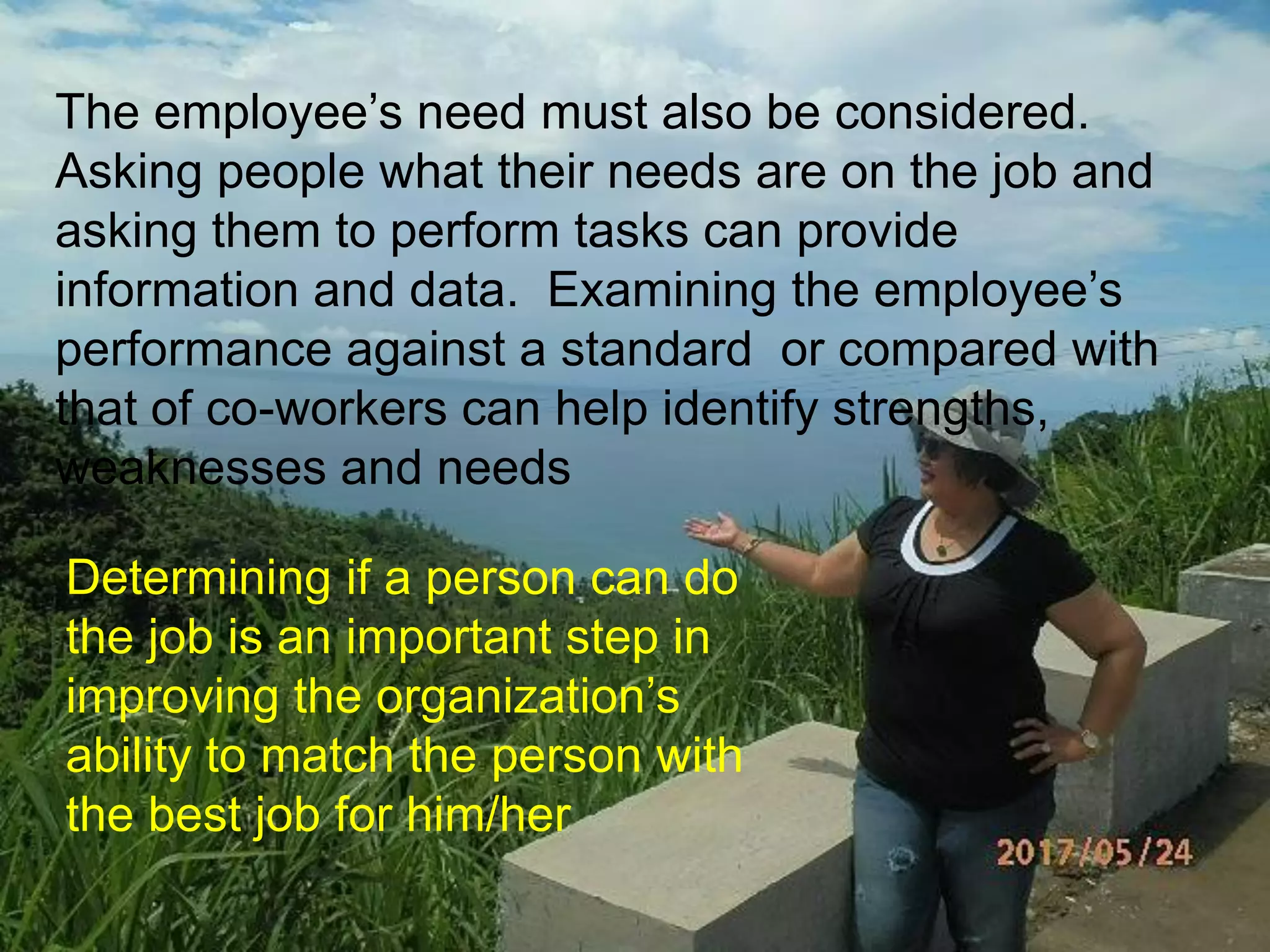 The employee’s need must also be considered.
Asking people what their needs are on the job and
asking them to perform tasks can provide
information and data. Examining the employee’s
performance against a standard or compared with
that of co-workers can help identify strengths,
weaknesses and needs
Determining if a person can do
the job is an important step in
improving the organization’s
ability to match the person with
the best job for him/her
 