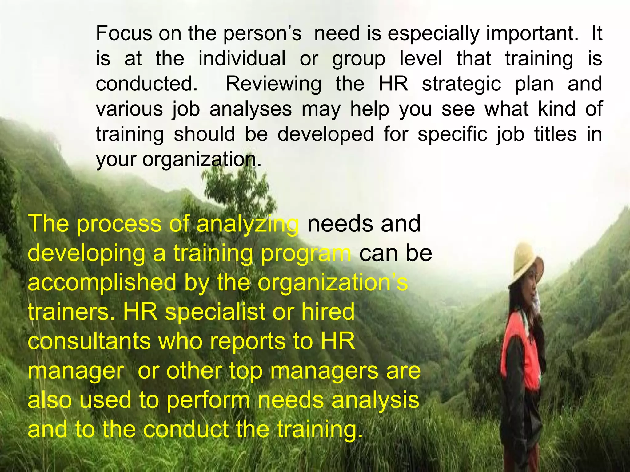 Focus on the person’s need is especially important. It
is at the individual or group level that training is
conducted. Reviewing the HR strategic plan and
various job analyses may help you see what kind of
training should be developed for specific job titles in
your organization.
The process of analyzing needs and
developing a training program can be
accomplished by the organization’s
trainers. HR specialist or hired
consultants who reports to HR
manager or other top managers are
also used to perform needs analysis
and to the conduct the training.
 
