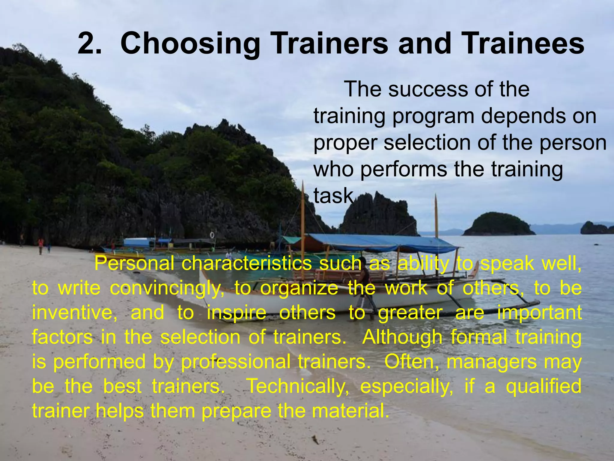 Personal characteristics such as ability to speak well,
to write convincingly, to organize the work of others, to be
inventive, and to inspire others to greater are important
factors in the selection of trainers. Although formal training
is performed by professional trainers. Often, managers may
be the best trainers. Technically, especially, if a qualified
trainer helps them prepare the material.
2. Choosing Trainers and Trainees
The success of the
training program depends on
proper selection of the person
who performs the training
task
 